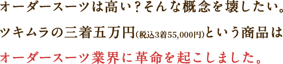 オーダースーツは高い？そんな概念を壊したい。ツキムラの三着五万円（税込3着55,000円）という商品はオーダースーツ業界に革命を起こしました。