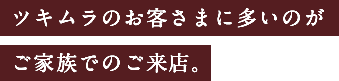 ツキムラのお客さまに多いのがご家族でのご来店。