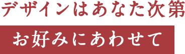 デザインはあなた次第お好みにあわせて